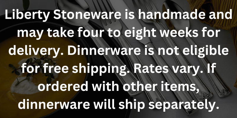 Liberty Stoneware is handmade and may take four to eight weeks for delivery. Dinnerware is not eligible for free shipping. Rates vary. If ordered with other items, dinnerware will ship separately.